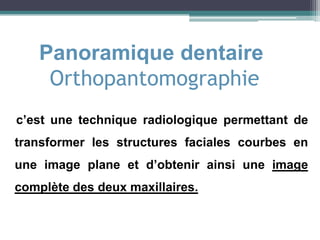 Panoramique dentaire
Orthopantomographie
c’est une technique radiologique permettant de
transformer les structures faciales courbes en
une image plane et d’obtenir ainsi une image
complète des deux maxillaires.
 