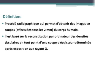 Définition:
 Procédé radiographique qui permet d’obtenir des images en
coupes (effectuées tous les 2 mm) du corps humain.
 Il est basé sur la reconstitution par ordinateur des densités
tissulaires en tout point d’une coupe d’épaisseur déterminée
après exposition aux rayons X.
 