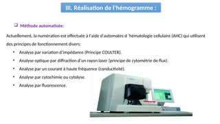 III. Réalisation de l’hémogramme :
Actuellement, la numération est effectuée à l'aide d'automates d ’hématologie cellulaire (AHC) qui utilisent
des principes de fonctionnement divers:
• Analyse par variation d’impédance (Principe COULTER).
• Analyse optique par diffraction d’un rayon laser (principe de cytométrie de flux).
• Analyse par un courant à haute fréquence (conductivité).
• Analyse par cytochimie ou cytolyse.
• Analyse par fluorescence.
 Méthode automatisée:
 