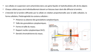 • Les cellules en suspension sont acheminées dans une gaine liquide et hydrofocalisées afin de les aligner.
• Chaque cellule passe ainsi individuellement devant un faisceau laser dont elle diffracte la lumière.
• L’intensité de la lumière diffractée par la cellule en relation proportionnelle avec la taille cellulaire, la
forme cellulaire, l'hétérogénéité du contenu cellulaire :
 Présence ou absence des granulations cytoplasmiques.
 Taille des granulations cytoplasmiques.
 Forme et taille du noyau.
 Rapport nucléo cytoplasmique (N/C).
 Densité chromatinienne du noyau.
 