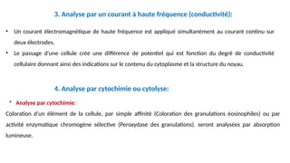 • Un courant électromagnétique de haute fréquence est appliqué simultanément au courant continu sur
deux électrodes.
• Le passage d'une cellule crée une différence de potentiel qui est fonction du degré de conductivité
cellulaire donnant ainsi des indications sur le contenu du cytoplasme et la structure du noyau.
• Analyse par cytochimie:
Coloration d’un élément de la cellule, par simple affinité (Coloration des granulations éosinophiles) ou par
activité enzymatique chromogène sélective (Peroxydase des granulations). seront analysées par absorption
lumineuse.
3. Analyse par un courant à haute fréquence (conductivité):
4. Analyse par cytochimie ou cytolyse:
 