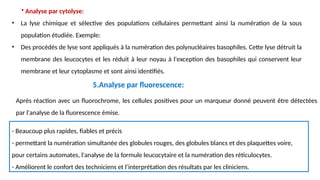 • Analyse par cytolyse:
• La lyse chimique et sélective des populations cellulaires permettant ainsi la numération de la sous
population étudiée. Exemple:
• Des procédés de lyse sont appliqués à la numération des polynucléaires basophiles. Cette lyse détruit la
membrane des leucocytes et les réduit à leur noyau à l'exception des basophiles qui conservent leur
membrane et leur cytoplasme et sont ainsi identifiés.
Après réaction avec un fluorochrome, les cellules positives pour un marqueur donné peuvent être détectées
par l'analyse de la fluorescence émise.
- Beaucoup plus rapides, fiables et précis
- permettant la numération simultanée des globules rouges, des globules blancs et des plaquettes voire,
pour certains automates, l'analyse de la formule leucocytaire et la numération des réticulocytes.
- Améliorent le confort des techniciens et l’interprétation des résultats par les cliniciens.
5.Analyse par fluorescence:
 