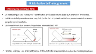 III. Réalisation de l’hémogramme :
Frottis sanguin périphérique (FSP) :
• Un frottis sanguin sera réalisé pour l'identification précise des cellules et de leurs anomalies éventuelles.
• Le FSP est réalisé par étalement de sang frais (moins de 3 h) prélevé sur EDTA ou plus rarement directement
par prélèvement capillaire.
• Les lames doivent être en verre, dégraissées, à bords rodés à 45 °.
• Une fois coloré au May-Grünwald-Giemsa (MGG), le frottis sanguin est alors analysé au microscope optique.
 