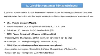 IV. Calcul des constantes hématimétriques :
• VGM (Volume Globulaire Moyen):
- Volume moyen des GR, Il est exprimé en femtolitre (fL). 1 fL = 1 μm3.
- Calculé par: 10 * Hématocrite (l/l) /nombre de GR (T/l)
• TCMH (Teneur Corpusculaire Moyenne en Hémoglobine):
- Masse moyenne d’hémoglobine par GR, exprimé en pg/cellule (1 pg = 10-12 g)
- Calculée par: 10 * Hémoglobine (g/dl) / Nombre de GR (T/l)
• CCMH (Concentration Corpusculaire Moyenne en Hémoglobine):
- Concentration moyenne en hémoglobine de chaque GR, exprimé, en g/dL (ou en %),
- Calculée par: 100 * Hémoglobine (g/dl) / Hématocrite (l/l)
À partir du nombre des GR, du taux de l’Hb et de l’Ht sont calculés des indices globulaires ou constantes
érythrocytaires. Ces indices sont fournis par les compteurs électroniques mais peuvent aussi être calculés.
 