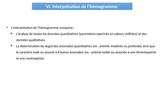 VI. Interprétation de l’hémogramme:
• L’interprétation de l’hémogramme comporte :
 L’analyse de toutes les données quantitatives (paramètres exprimés en valeurs chiffrées) et des
données qualitatives.
 La détermination du degré des anomalies quantitatives (ex : anémie modérée ou profonde) ainsi que
le caractère isolé ou associé à d’autres anomalies (ex : anémie isolée ou associée à une thrombopénie
et une neutropénie).
 