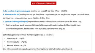 VI.1. LES GLOBULES ROUGES:
A. Le nombre de globules rouges, exprimé en téras (T) par litre (1T/L = 1012/L).
B. L'hématocrite (Ht) est le pourcentage du volume sanguin occupé par les globules rouges. Les résultats en
sont exprimés en pourcentage ou en fraction de litre (L/L).
C. Le taux d'hémoglobine (Hb) exprime la quantité d'hémoglobine contenue dans 100 ml de sang.
• Il est mesuré par spectrophotométrie après hémolyse et transformation de l’hémoglobine en
cyanméthémoglobine. Les résultats sont le plus souvent exprimés en g/dL
La limite supérieure normale de l'hémoglobine est la suivante :
• Nouveau-né : 23 g/dL
• Homme adulte : 17 g/dL
• Femme adulte : 16 g/dL
Une hémoconcentration peut augmenter l'hémoglobine (déshydratation, diurétiques).
 