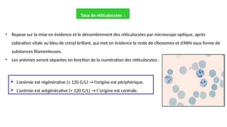Taux de réticulocytes :
• Repose sur la mise en évidence et le dénombrement des réticulocytes par microscope optique, après
coloration vitale au bleu de crésyl brillant, qui met en évidence le reste de ribosomes et d’ARN sous forme de
substances filamenteuses.
• Les anémies seront séparées en fonction de la numération des réticulocytes :
 L’anémie est régénérative (≥ 120 G/L) → l’origine est périphérique.
 L’anémie est arégénérative (< 120 G/L) → l ’origine est centrale.
 