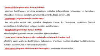 • Neutrophilie (augmentation du taux de PNN) :
infections bactériennes, certaines parasitoses, maladies inflammatoires, hémorragies et hémolyses,
intoxications (benzène, radiations, certains médicaments), tabac, cancers….Etc
• Eosinophilie (augmentation du taux de PNE):
Les principales causes sont: maladies allergiques comme les dermatoses, parasitoses (surtout
helminthiases), lymphomes et certaines maladies auto-immunes.
• Basophilie (augmentation du taux de PNB):
Retrouvée principalement dans les syndromes myéloprolifératifs.
• Hyper lymphocytose (augmentation pathologique du taux de lymphocytes):
Infections aiguës virales ou bactériennes, tuberculose, brucellose, réaction allergique médicamenteuse,
maladies auto-immunes et hémopathie lymphoïde.
• Monocytose (augmentation du taux de monocytes): syndromes inflammatoires.
 