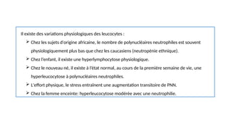 Il existe des variations physiologiques des leucocytes :
 Chez les sujets d'origine africaine, le nombre de polynucléaires neutrophiles est souvent
physiologiquement plus bas que chez les caucasiens (neutropénie ethnique).
 Chez l’enfant, il existe une hyperlymphocytose physiologique.
 Chez le nouveau né, il existe à l’état normal, au cours de la première semaine de vie, une
hyperleucocytose à polynucléaires neutrophiles.
 L'effort physique, le stress entraînent une augmentation transitoire de PNN.
 Chez la femme enceinte: hyperleucocytose modérée avec une neutrophilie.
 