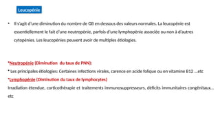 •Neutropénie (Diminution du taux de PNN):
• Les principales étiologies: Certaines infections virales, carence en acide folique ou en vitamine B12 ...etc
•Lymphopénie (Diminution du taux de lymphocytes)
Irradiation étendue, corticothérapie et traitements immunosuppresseurs, déficits immunitaires congénitaux…
etc
• Il s’agit d’une diminution du nombre de GB en dessous des valeurs normales. La leucopénie est
essentiellement le fait d’une neutropénie, parfois d’une lymphopénie associée ou non à d’autres
cytopénies. Les leucopénies peuvent avoir de multiples étiologies.
Leucopénie
 