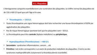 L'hémogramme comporte essentiellement une numération des plaquettes. Le chiffre normal de plaquettes est
de 150 à 400 G/l quel que soit l'âge et le sexe.
 Thrombopénie : < 150 G/L
• Toute thrombopénie sans signe hémorragique doit faire rechercher une fausse thrombopénie à l'EDTA par
agglutination des plaquettes.
• Pas de risque hémorragique spontané tant que les plaquettes sont > 50 G/L
• La thrombopénie peut être centrale (Aplasie médullaire) ou périphérique.
 Hyperplaquettose (Thrombocytose) : > 400 G/L
• Secondaire : syndromes inflammatoires, cancers ….etc
• Primitive c'est-à-dire correspondre à un excès de production médullaire de plaquettes. C'est le cas des
syndromes myéloprolifératifs (notamment la thrombocytémie essentielle).
VI.3. Plaquettes:
 