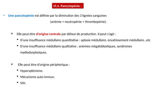 • Une pancytopénie est définie par la diminution des 3 lignées sanguines
(anémie + neutropénie + thrombopénie).
 Elle peut être d’origine centrale par défaut de production. Il peut s’agir :
 D’une insuffisance médullaire quantitative : aplasie médullaire, envahissement médullaire…etc
 D’une insuffisance médullaire qualitative : anémies mégaloblastiques, syndromes
myélodysplasiques.
 Elle peut être d’origine périphérique :
 Hypersplénisme.
 Mécanisme auto-immun.
 VIH.
VI.4. Pancytopénie :
 