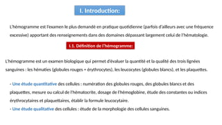L’hémogramme est un examen biologique qui permet d’évaluer la quantité et la qualité des trois lignées
sanguines : les hématies (globules rouges = érythrocytes), les leucocytes (globules blancs), et les plaquettes.
I. Introduction:
L’hémogramme est l’examen le plus demandé en pratique quotidienne (parfois d’ailleurs avec une fréquence
excessive) apportant des renseignements dans des domaines dépassant largement celui de l’hématologie.
- Une étude quantitative des cellules : numération des globules rouges, des globules blancs et des
plaquettes, mesure ou calcul de l'hématocrite, dosage de l'hémoglobine, étude des constantes ou indices
érythrocytaires et plaquettaires, établir la formule leucocytaire.
- Une étude qualitative des cellules : étude de la morphologie des cellules sanguines.
I.1. Définition de l’hémogramme:
 