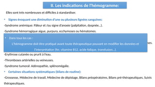 II. Les indications de l'hémogramme:
Elles sont très nombreuses et difficiles à standardiser.
• Signes évoquant une diminution d’une ou plusieurs lignées sanguines:
-Syndrome anémique: Pâleur et /ou signe d’anoxie (palpitation, dyspnée…).
-Syndrome hémorragique aigue, purpura, ecchymoses ou hématomes.
-Syndrome infectieux inexpliqué, persistant, récidivant ou grave.
• Une atteinte de l’état générale : Asthénie, anorexie, amaigrissement, fièvre au long cours, douleurs osseuses.
• Signes évoquant une augmentation d’une ou plusieurs lignées sanguines:
-Erythrose cutanée ou prurit à l’eau.
-Thromboses artérielles ou veineuses.
-Syndrome tumoral: Adénopathie, splénomégalie.
• Certaines situations systématiques (bilans de routine):
-Grossesse, Médecine de travail, Médecine de dépistage, Bilans préopératoires, Bilans pré-thérapeutiques, Suivis
thérapeutiques.
• Dans tous les cas :
L'hémogramme doit être pratiqué avant toute thérapeutique pouvant en modifier les données et
l'interprétation (fer, vitamine B12, acide folique, transfusion…).
 