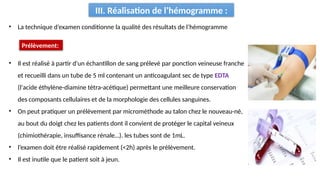 III. Réalisation de l’hémogramme :
Prélèvement:
• Il est réalisé à partir d'un échantillon de sang prélevé par ponction veineuse franche
et recueilli dans un tube de 5 ml contenant un anticoagulant sec de type EDTA
(l'acide éthylène-diamine tétra-acétique) permettant une meilleure conservation
des composants cellulaires et de la morphologie des cellules sanguines.
• On peut pratiquer un prélèvement par microméthode au talon chez le nouveau-né,
au bout du doigt chez les patients dont il convient de protéger le capital veineux
(chimiothérapie, insuffisance rénale…). les tubes sont de 1mL.
• l’examen doit être réalisé rapidement (<2h) après le prélèvement.
• Il est inutile que le patient soit à jeun.
• La technique d’examen conditionne la qualité des résultats de l’hémogramme
 