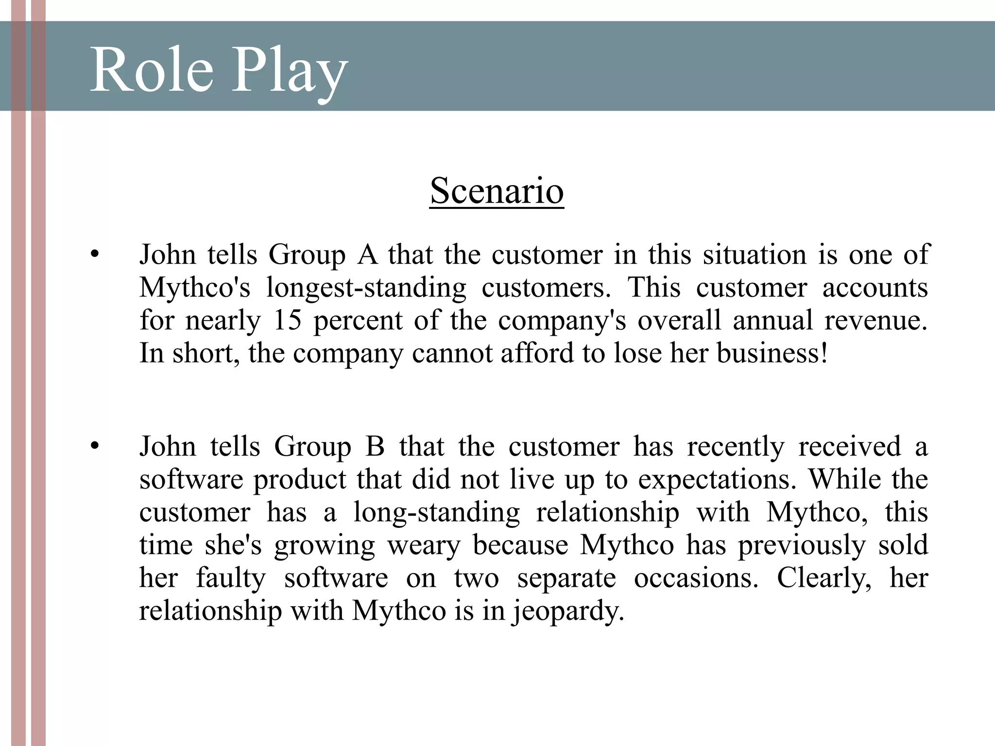 Role Play
Scenario
• John tells Group A that the customer in this situation is one of
Mythco's longest-standing customers. This customer accounts
for nearly 15 percent of the company's overall annual revenue.
In short, the company cannot afford to lose her business!
• John tells Group B that the customer has recently received a
software product that did not live up to expectations. While the
customer has a long-standing relationship with Mythco, this
time she's growing weary because Mythco has previously sold
her faulty software on two separate occasions. Clearly, her
relationship with Mythco is in jeopardy.
 