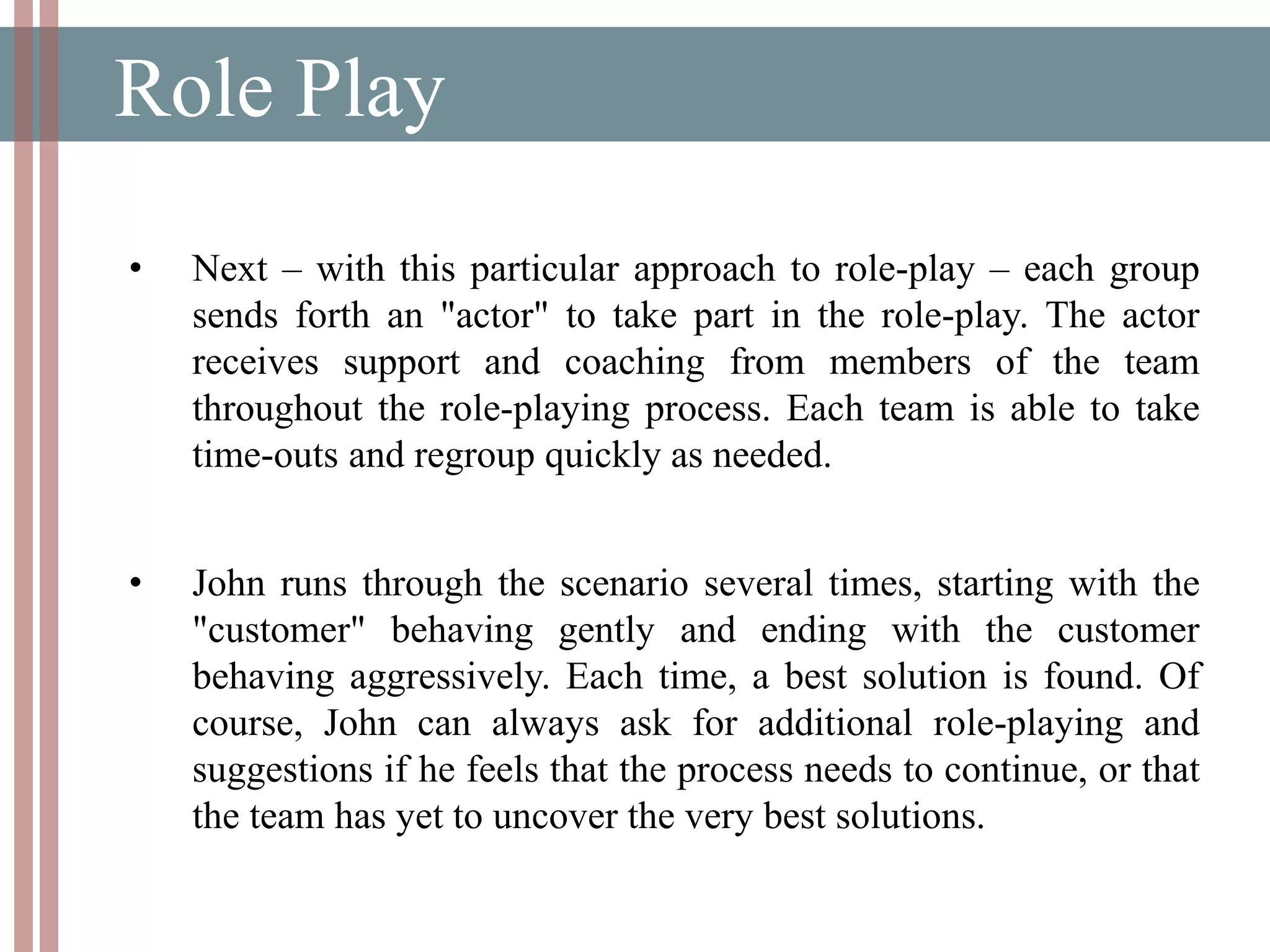 Role Play
• Next – with this particular approach to role-play – each group
sends forth an "actor" to take part in the role-play. The actor
receives support and coaching from members of the team
throughout the role-playing process. Each team is able to take
time-outs and regroup quickly as needed.
• John runs through the scenario several times, starting with the
"customer" behaving gently and ending with the customer
behaving aggressively. Each time, a best solution is found. Of
course, John can always ask for additional role-playing and
suggestions if he feels that the process needs to continue, or that
the team has yet to uncover the very best solutions.
 
