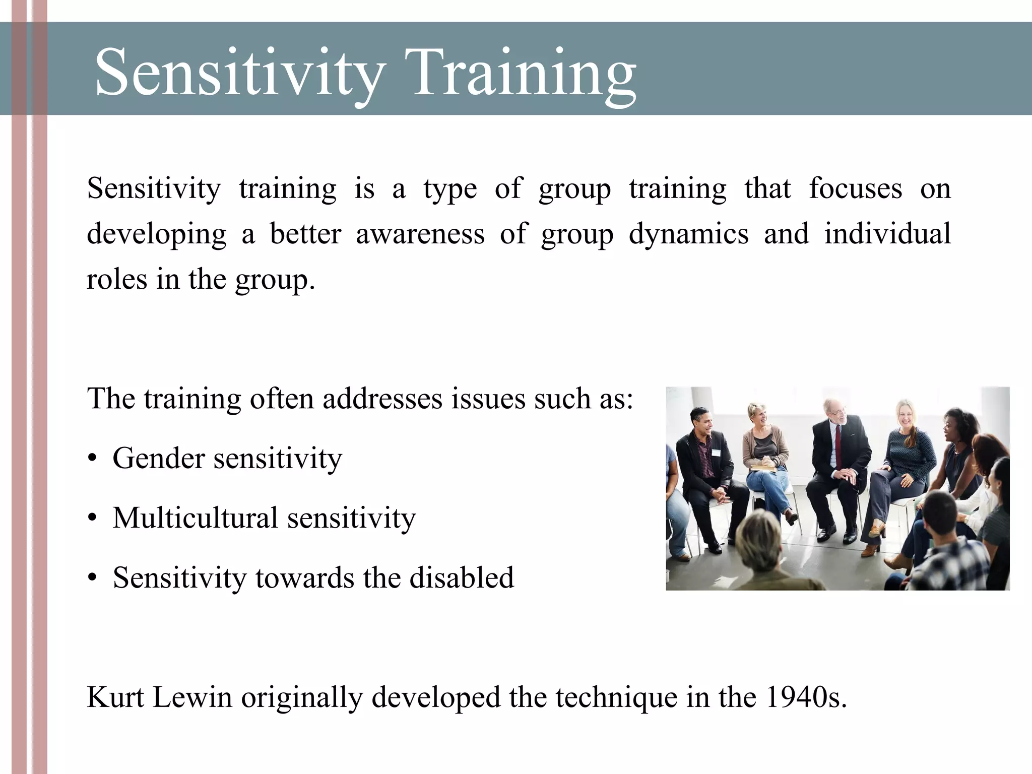 Sensitivity Training
Sensitivity training is a type of group training that focuses on
developing a better awareness of group dynamics and individual
roles in the group.
The training often addresses issues such as:
• Gender sensitivity
• Multicultural sensitivity
• Sensitivity towards the disabled
Kurt Lewin originally developed the technique in the 1940s.
 