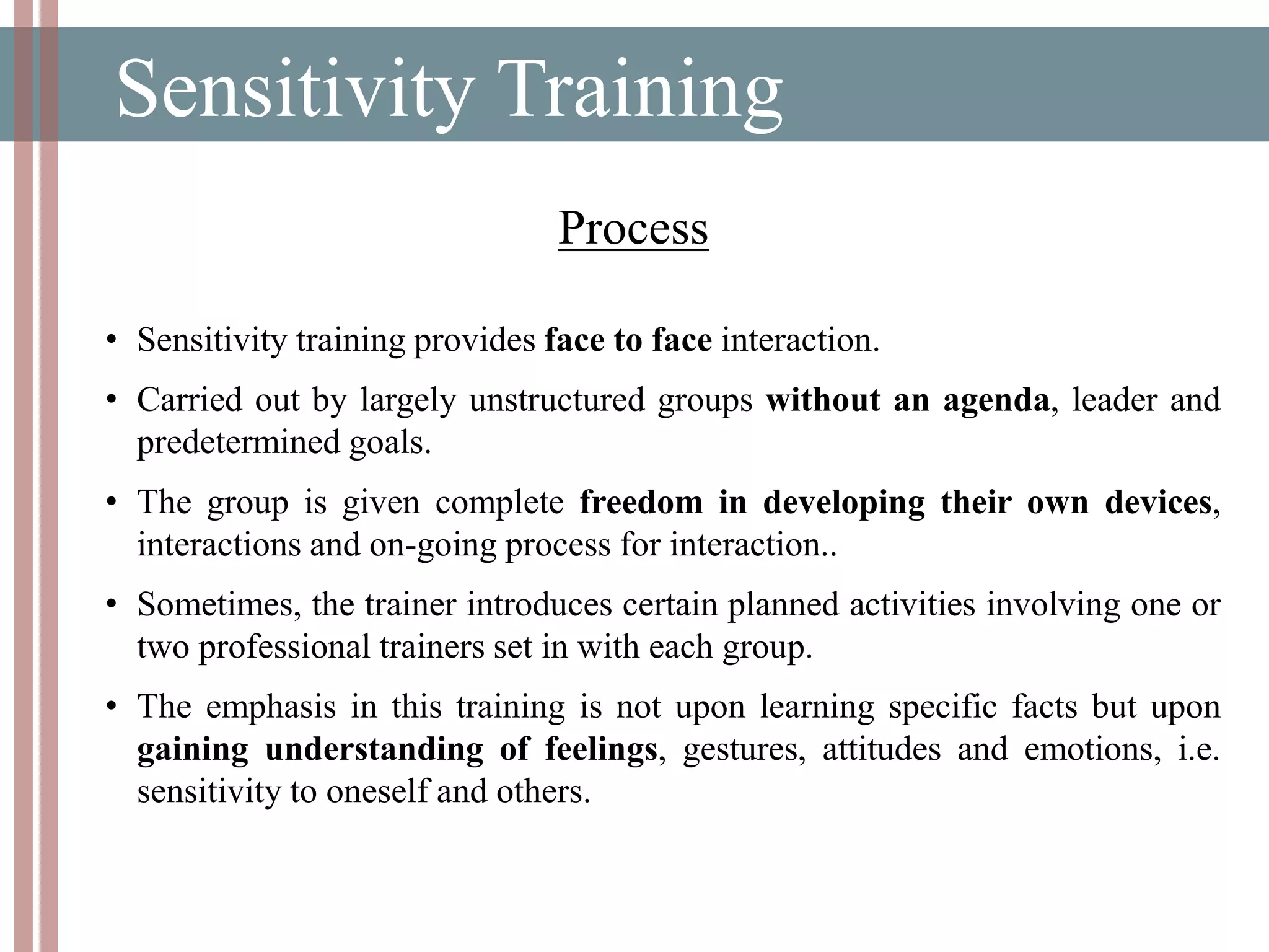 Sensitivity Training
• Sensitivity training provides face to face interaction.
• Carried out by largely unstructured groups without an agenda, leader and
predetermined goals.
• The group is given complete freedom in developing their own devices,
interactions and on-going process for interaction..
• Sometimes, the trainer introduces certain planned activities involving one or
two professional trainers set in with each group.
• The emphasis in this training is not upon learning specific facts but upon
gaining understanding of feelings, gestures, attitudes and emotions, i.e.
sensitivity to oneself and others.
Process
 