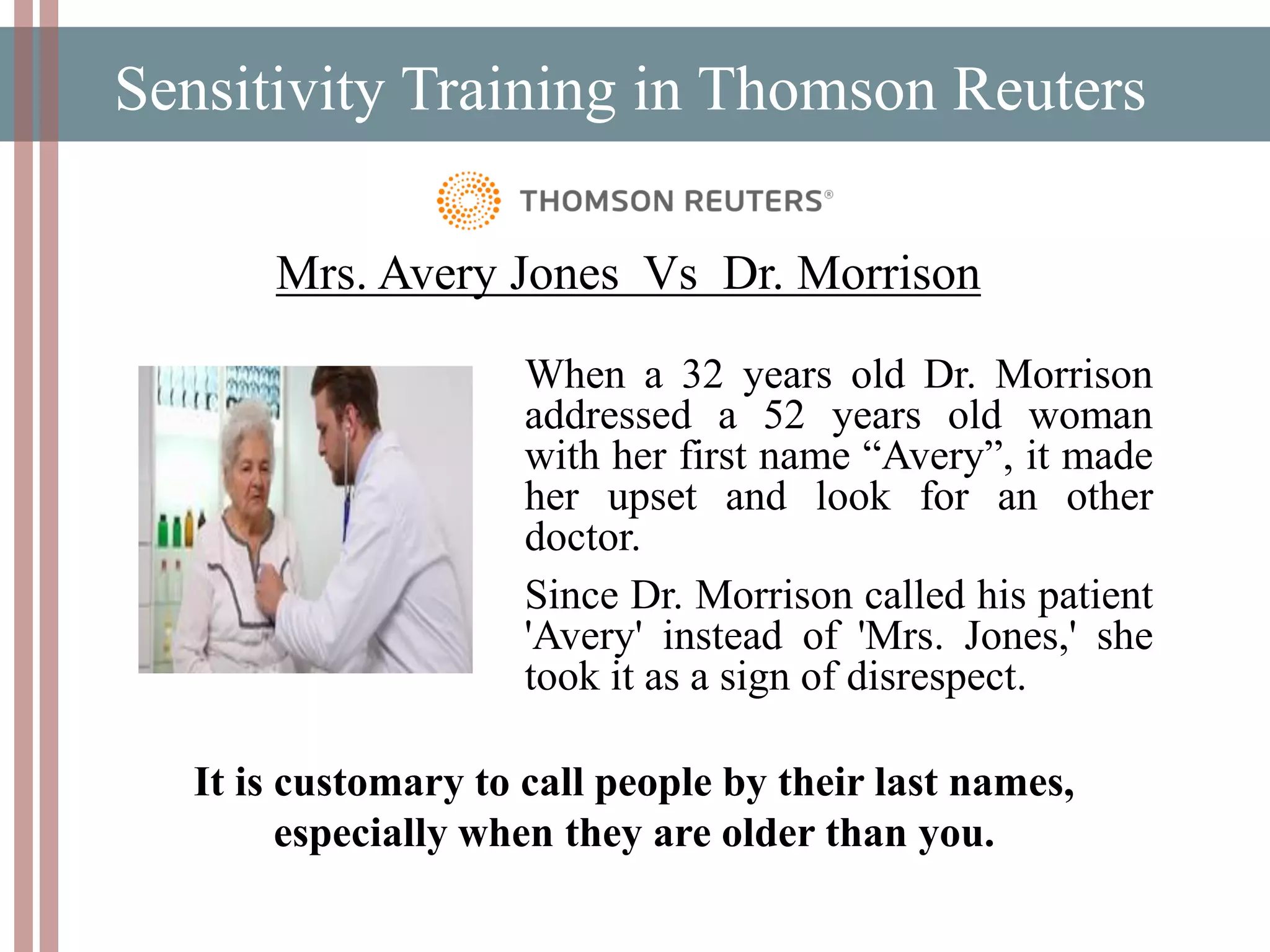 Sensitivity Training in Thomson Reuters
Mrs. Avery Jones Vs Dr. Morrison
When a 32 years old Dr. Morrison
addressed a 52 years old woman
with her first name “Avery”, it made
her upset and look for an other
doctor.
Since Dr. Morrison called his patient
'Avery' instead of 'Mrs. Jones,' she
took it as a sign of disrespect.
It is customary to call people by their last names,
especially when they are older than you.
 