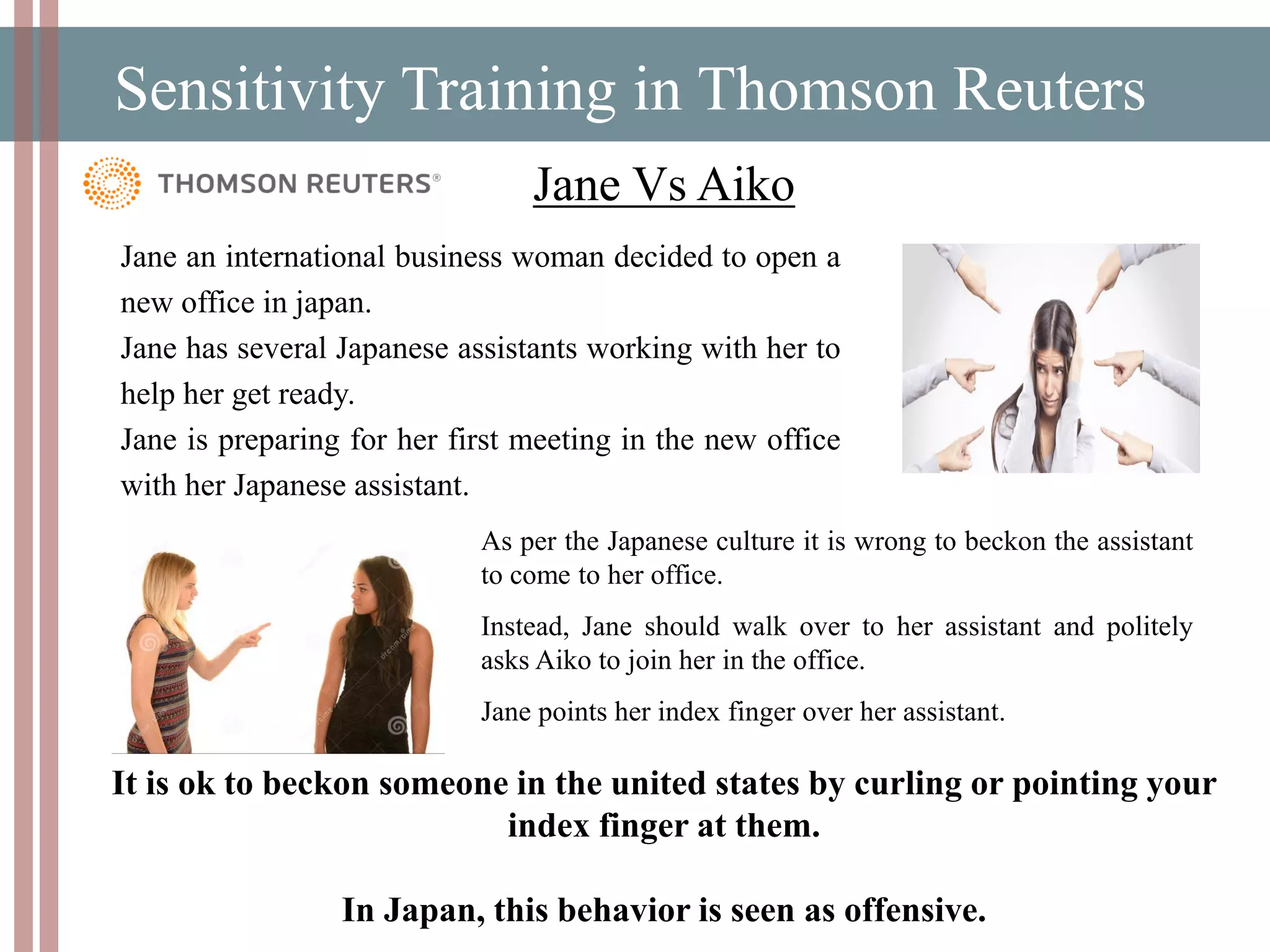 Sensitivity Training in Thomson Reuters
Jane Vs Aiko
As per the Japanese culture it is wrong to beckon the assistant
to come to her office.
Instead, Jane should walk over to her assistant and politely
asks Aiko to join her in the office.
Jane points her index finger over her assistant.
It is ok to beckon someone in the united states by curling or pointing your
index finger at them.
In Japan, this behavior is seen as offensive.
Jane an international business woman decided to open a
new office in japan.
Jane has several Japanese assistants working with her to
help her get ready.
Jane is preparing for her first meeting in the new office
with her Japanese assistant.
 