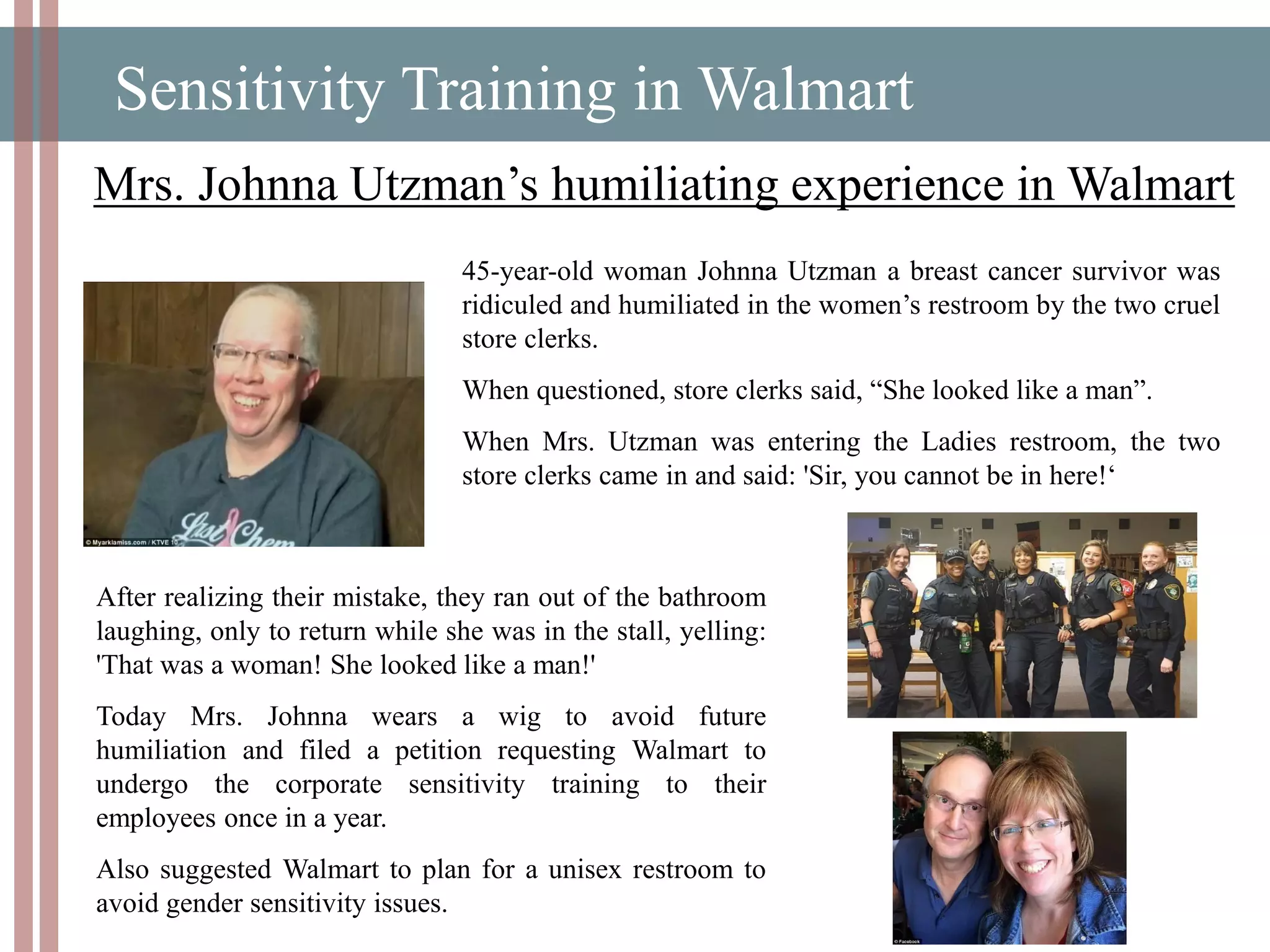 Sensitivity Training in Walmart
Mrs. Johnna Utzman’s humiliating experience in Walmart
45-year-old woman Johnna Utzman a breast cancer survivor was
ridiculed and humiliated in the women’s restroom by the two cruel
store clerks.
When questioned, store clerks said, “She looked like a man”.
When Mrs. Utzman was entering the Ladies restroom, the two
store clerks came in and said: 'Sir, you cannot be in here!‘
After realizing their mistake, they ran out of the bathroom
laughing, only to return while she was in the stall, yelling:
'That was a woman! She looked like a man!'
Today Mrs. Johnna wears a wig to avoid future
humiliation and filed a petition requesting Walmart to
undergo the corporate sensitivity training to their
employees once in a year.
Also suggested Walmart to plan for a unisex restroom to
avoid gender sensitivity issues.
 