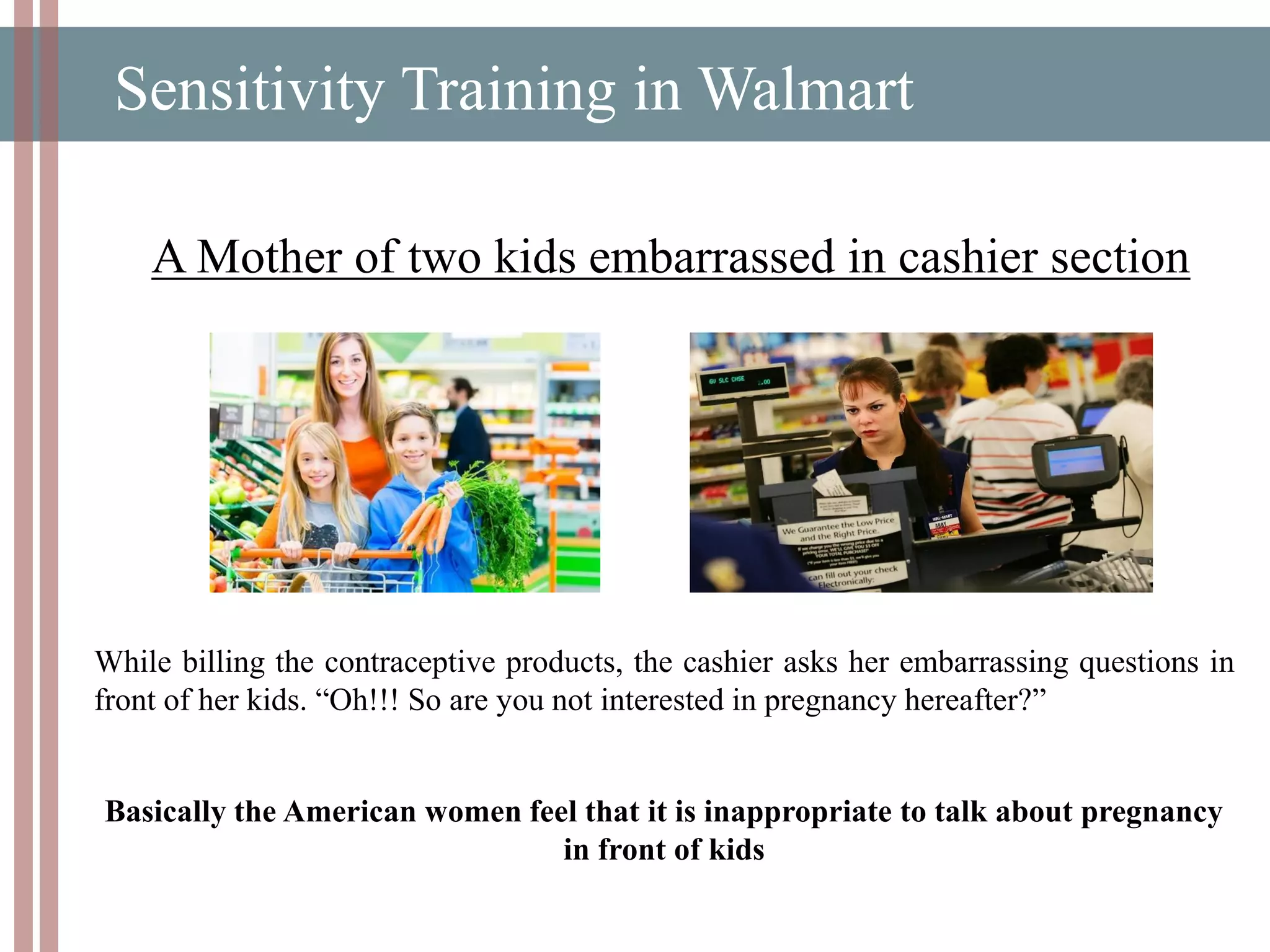 Sensitivity Training in Walmart
A Mother of two kids embarrassed in cashier section
While billing the contraceptive products, the cashier asks her embarrassing questions in
front of her kids. “Oh!!! So are you not interested in pregnancy hereafter?”
Basically the American women feel that it is inappropriate to talk about pregnancy
in front of kids
 