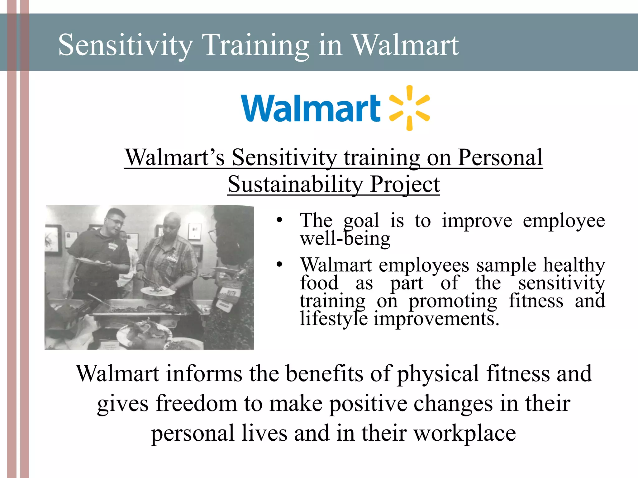 Sensitivity Training in Walmart
Walmart’s Sensitivity training on Personal
Sustainability Project
• The goal is to improve employee
well-being
• Walmart employees sample healthy
food as part of the sensitivity
training on promoting fitness and
lifestyle improvements.
Walmart informs the benefits of physical fitness and
gives freedom to make positive changes in their
personal lives and in their workplace
 