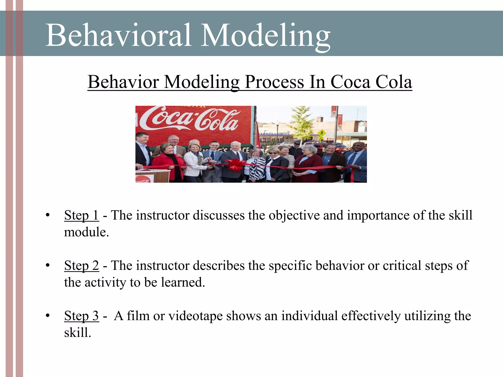 Behavioral Modeling
• Step 1 - The instructor discusses the objective and importance of the skill
module.
• Step 2 - The instructor describes the specific behavior or critical steps of
the activity to be learned.
• Step 3 - A film or videotape shows an individual effectively utilizing the
skill.
Behavior Modeling Process In Coca Cola
 