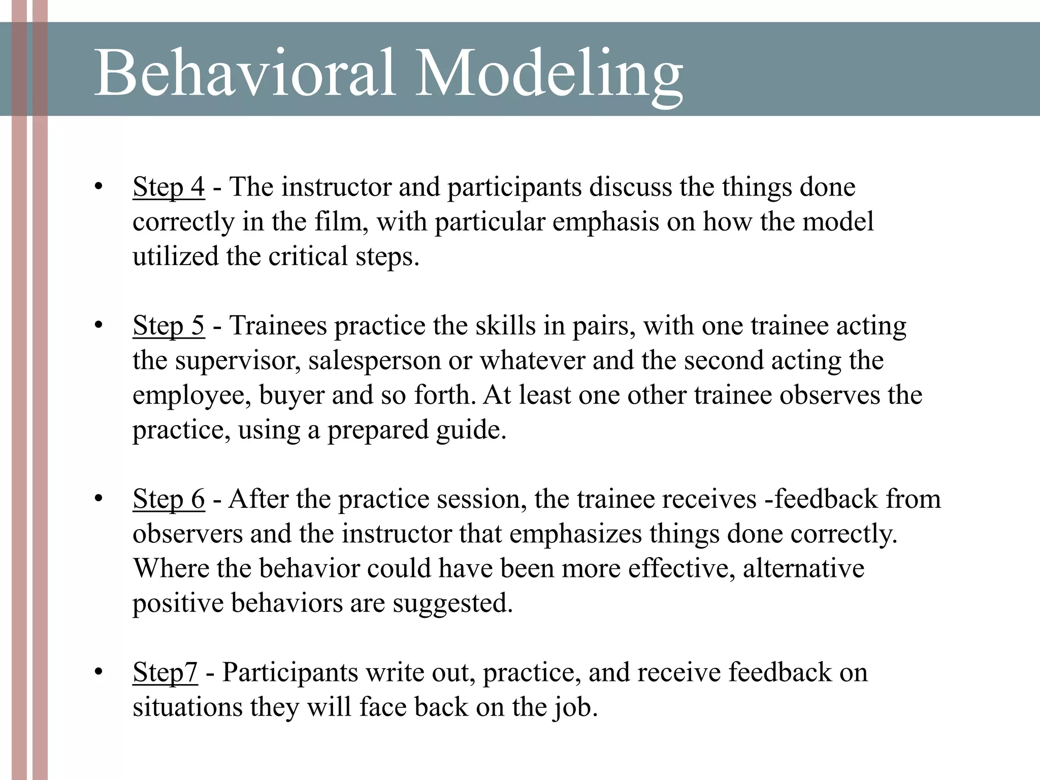 Behavioral Modeling
• Step 4 - The instructor and participants discuss the things done
correctly in the film, with particular emphasis on how the model
utilized the critical steps.
• Step 5 - Trainees practice the skills in pairs, with one trainee acting
the supervisor, salesperson or whatever and the second acting the
employee, buyer and so forth. At least one other trainee observes the
practice, using a prepared guide.
• Step 6 - After the practice session, the trainee receives -feedback from
observers and the instructor that emphasizes things done correctly.
Where the behavior could have been more effective, alternative
positive behaviors are suggested.
• Step7 - Participants write out, practice, and receive feedback on
situations they will face back on the job.
 