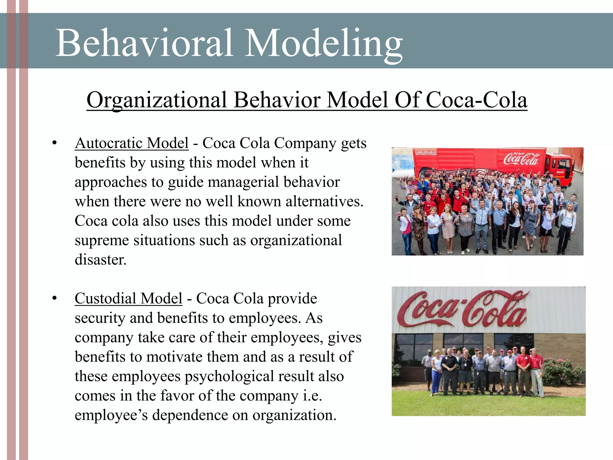 Behavioral Modeling
• Autocratic Model - Coca Cola Company gets
benefits by using this model when it
approaches to guide managerial behavior
when there were no well known alternatives.
Coca cola also uses this model under some
supreme situations such as organizational
disaster.
• Custodial Model - Coca Cola provide
security and benefits to employees. As
company take care of their employees, gives
benefits to motivate them and as a result of
these employees psychological result also
comes in the favor of the company i.e.
employee’s dependence on organization.
Organizational Behavior Model Of Coca-Cola
 