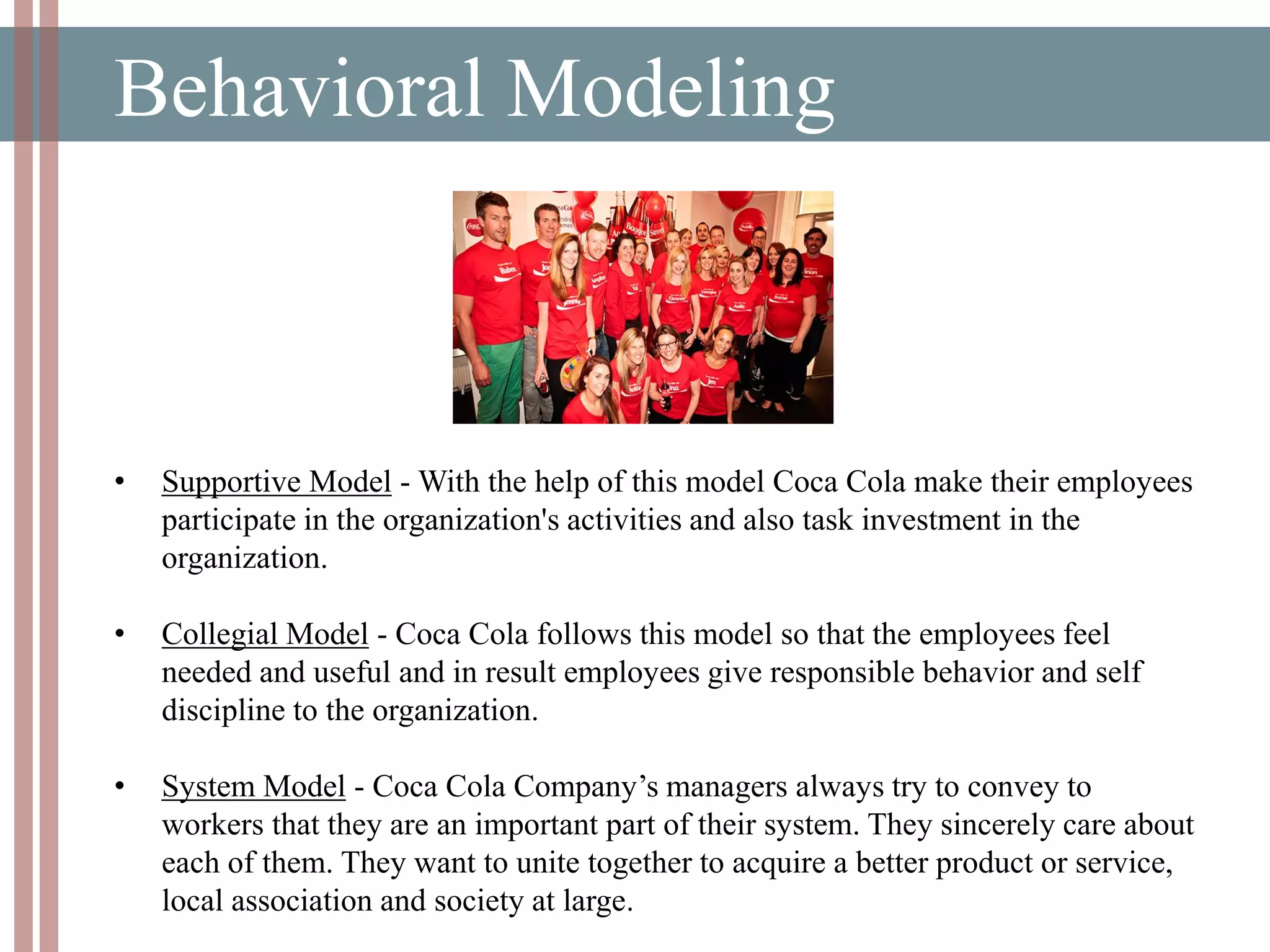 Behavioral Modeling
• Supportive Model - With the help of this model Coca Cola make their employees
participate in the organization's activities and also task investment in the
organization.
• Collegial Model - Coca Cola follows this model so that the employees feel
needed and useful and in result employees give responsible behavior and self
discipline to the organization.
• System Model - Coca Cola Company’s managers always try to convey to
workers that they are an important part of their system. They sincerely care about
each of them. They want to unite together to acquire a better product or service,
local association and society at large.
 