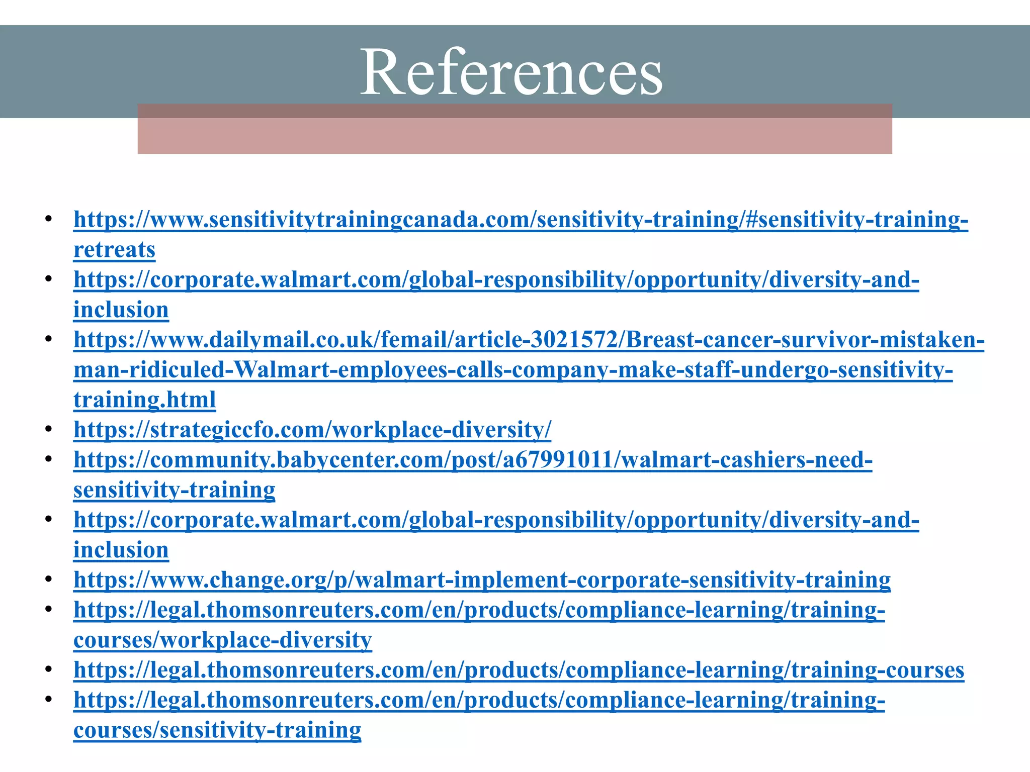 References
• https://www.sensitivitytrainingcanada.com/sensitivity-training/#sensitivity-training-
retreats
• https://corporate.walmart.com/global-responsibility/opportunity/diversity-and-
inclusion
• https://www.dailymail.co.uk/femail/article-3021572/Breast-cancer-survivor-mistaken-
man-ridiculed-Walmart-employees-calls-company-make-staff-undergo-sensitivity-
training.html
• https://strategiccfo.com/workplace-diversity/
• https://community.babycenter.com/post/a67991011/walmart-cashiers-need-
sensitivity-training
• https://corporate.walmart.com/global-responsibility/opportunity/diversity-and-
inclusion
• https://www.change.org/p/walmart-implement-corporate-sensitivity-training
• https://legal.thomsonreuters.com/en/products/compliance-learning/training-
courses/workplace-diversity
• https://legal.thomsonreuters.com/en/products/compliance-learning/training-courses
• https://legal.thomsonreuters.com/en/products/compliance-learning/training-
courses/sensitivity-training
 