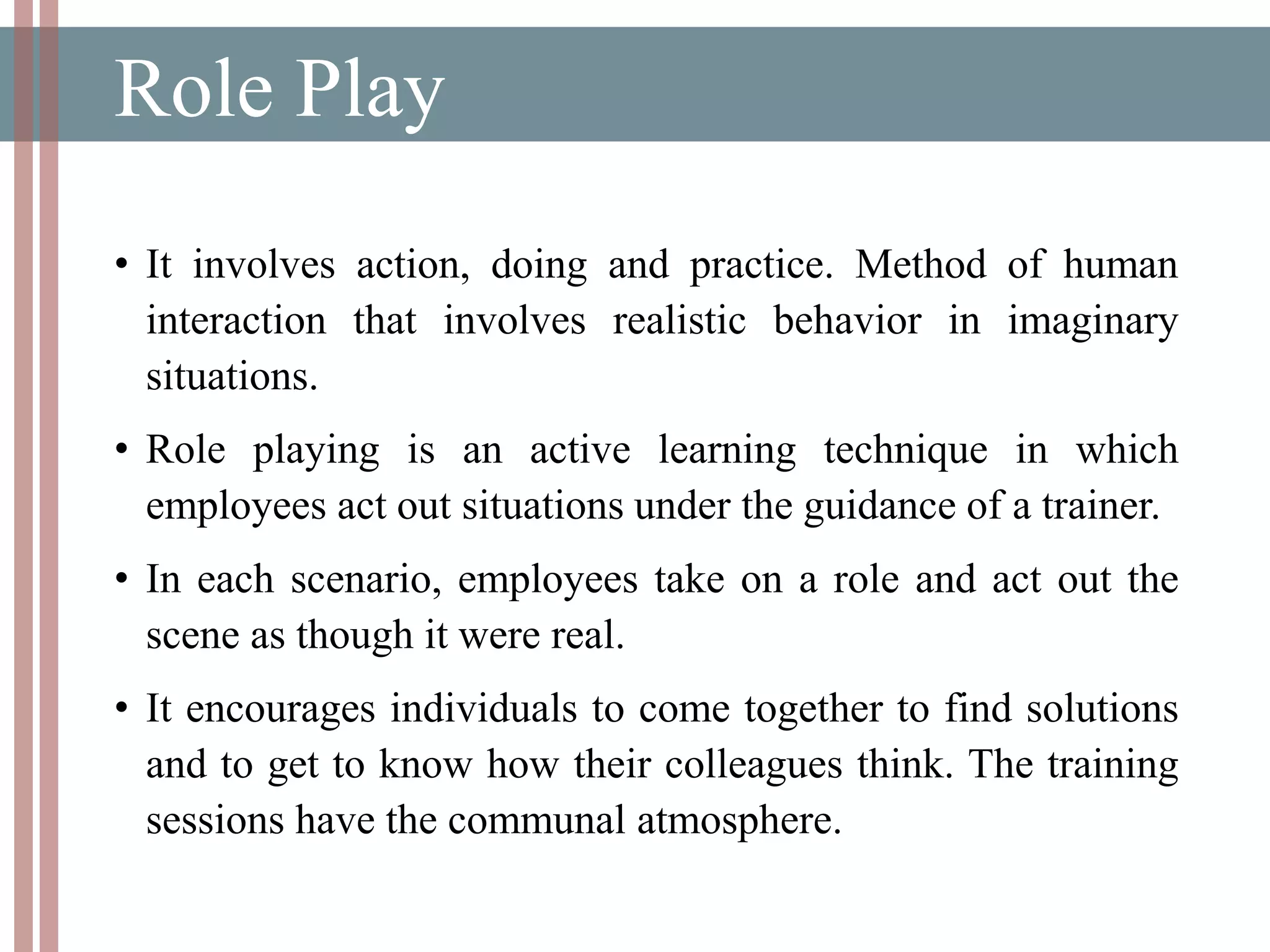 Role Play
• It involves action, doing and practice. Method of human
interaction that involves realistic behavior in imaginary
situations.
• Role playing is an active learning technique in which
employees act out situations under the guidance of a trainer.
• In each scenario, employees take on a role and act out the
scene as though it were real.
• It encourages individuals to come together to find solutions
and to get to know how their colleagues think. The training
sessions have the communal atmosphere.
 