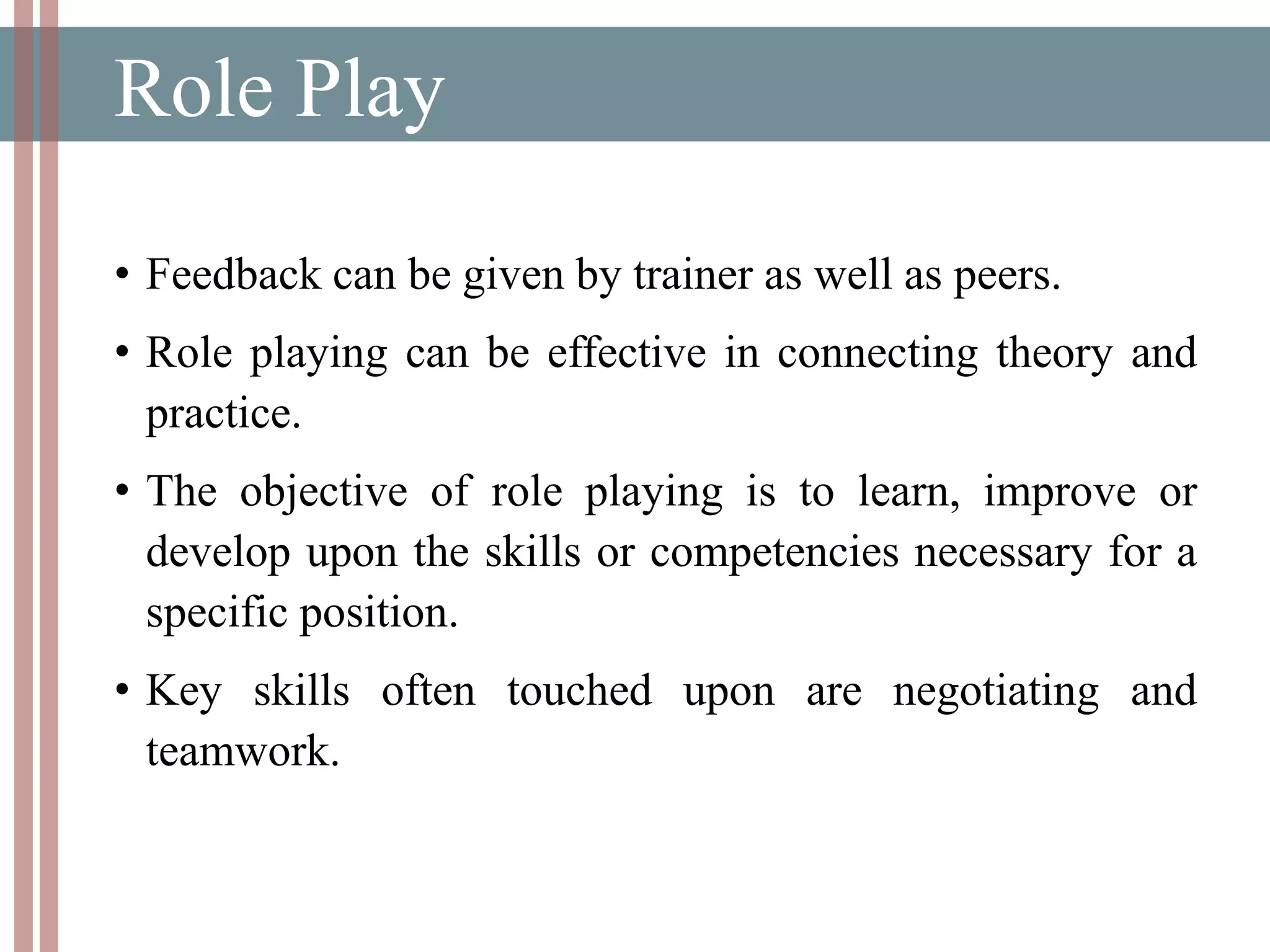 Role Play
• Feedback can be given by trainer as well as peers.
• Role playing can be effective in connecting theory and
practice.
• The objective of role playing is to learn, improve or
develop upon the skills or competencies necessary for a
specific position.
• Key skills often touched upon are negotiating and
teamwork.
 