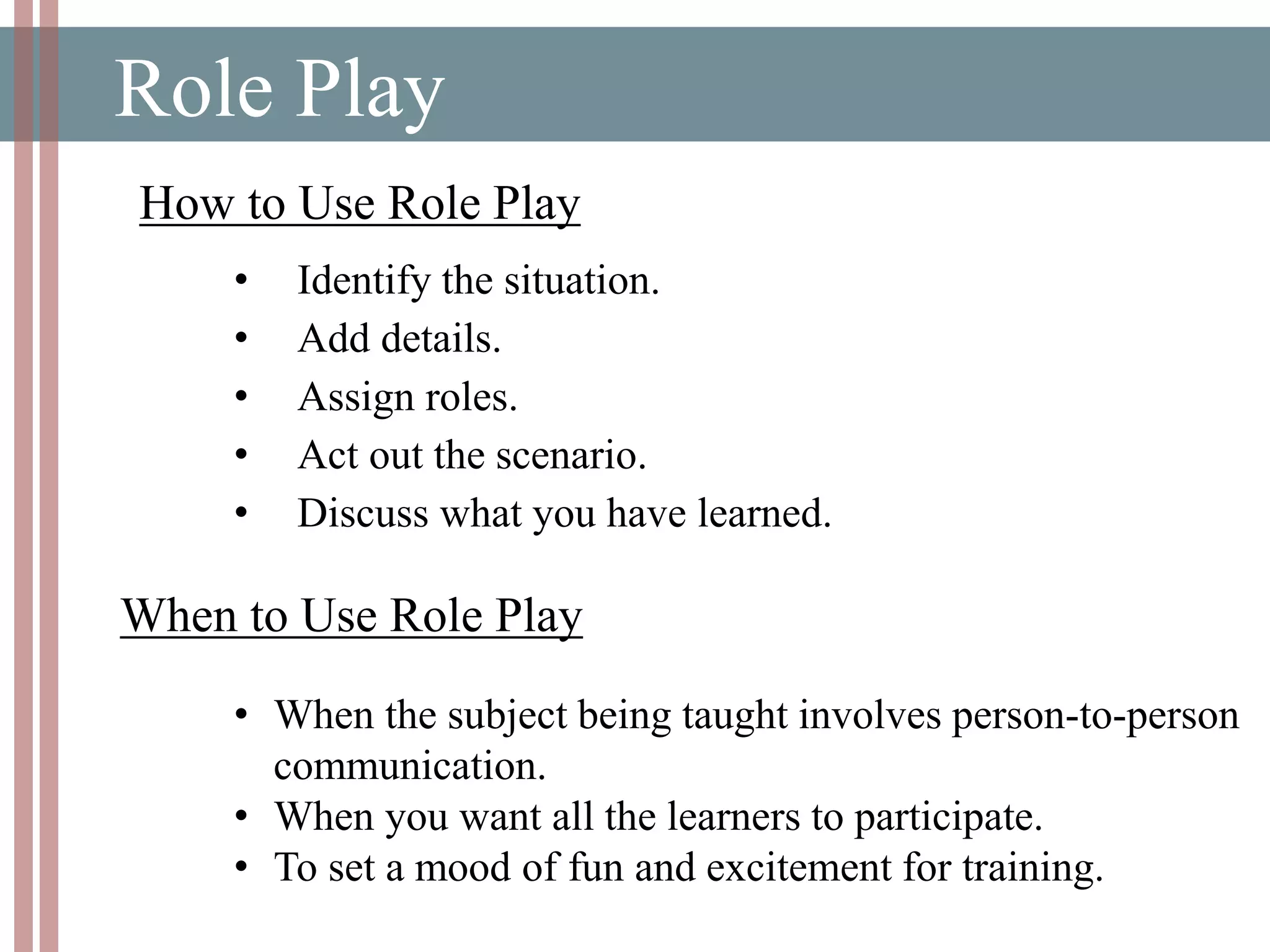 Role Play
How to Use Role Play
• Identify the situation.
• Add details.
• Assign roles.
• Act out the scenario.
• Discuss what you have learned.
• When the subject being taught involves person-to-person
communication.
• When you want all the learners to participate.
• To set a mood of fun and excitement for training.
When to Use Role Play
 