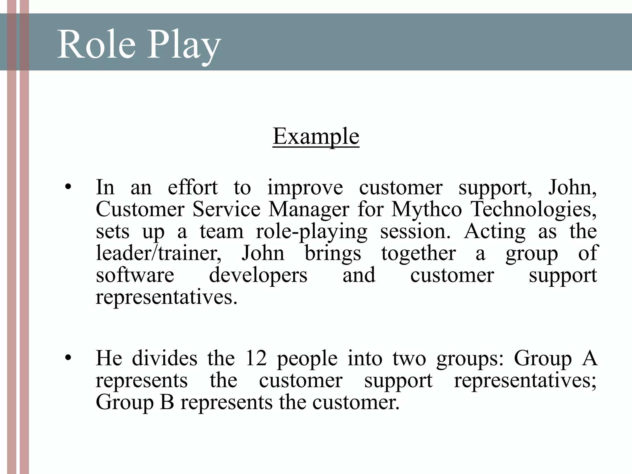 Role Play
Example
• In an effort to improve customer support, John,
Customer Service Manager for Mythco Technologies,
sets up a team role-playing session. Acting as the
leader/trainer, John brings together a group of
software developers and customer support
representatives.
• He divides the 12 people into two groups: Group A
represents the customer support representatives;
Group B represents the customer.
 