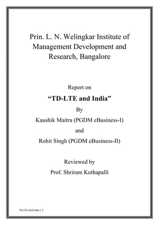 Prin. L. N. Welingkar Institute of
         Management Development and
               Research, Bangalore



                              Report on
                       “TD-LTE and India”
                                 By
             Kaushik Maitra (PGDM eBusiness-I)
                                 and
                Rohit Singh (PGDM eBusiness-II)


                            Reviewed by
                       Prof. Shriram Kothapalli




TD-LTE and India | 1
 