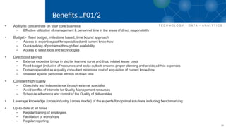 10
Benefits…#01/2
• Ability to concentrate on your core business
– Effective utilization of management & personnel time in the areas of direct responsibility
• Budget - fixed budget, milestone based, time bound approach
– Access to expertise pool for specialized and current know-how
– Quick solving of problems through fast availability
– Access to latest tools and technologies
• Direct cost savings
– External expertise brings in shorter learning curve and thus, related lesser costs
– Fixed budget (inclusive of resources and tools) outlook ensures proper planning and avoids ad-hoc expenses
– Domain specialist as a quality consultant minimizes cost of acquisition of current know-how
– Shielded against personnel attrition or down time
• Constant high quality
– Objectivity and independence through external specialist
– Avoid conflict of interests for Quality Management resources
– Schedule adherence and control of the Quality of deliverables
• Leverage knowledge (cross industry / cross model) of the experts for optimal solutions including benchmarking
• Up-to-date at all times
– Regular training of employees
– Facilitation of workshops
– Regular reporting
 