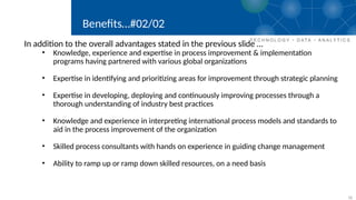 11
Benefits…#02/02
In addition to the overall advantages stated in the previous slide …
• Knowledge, experience and expertise in process improvement & implementation
programs having partnered with various global organizations
• Expertise in identifying and prioritizing areas for improvement through strategic planning
• Expertise in developing, deploying and continuously improving processes through a
thorough understanding of industry best practices
• Knowledge and experience in interpreting international process models and standards to
aid in the process improvement of the organization
• Skilled process consultants with hands on experience in guiding change management
• Ability to ramp up or ramp down skilled resources, on a need basis
 