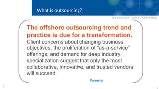 3
The offshore outsourcing trend and
practice is due for a transformation.
Client concerns about changing business
objectives, the proliferation of “as-a-service”
offerings, and demand for deep industry
specialization suggest that only the most
collaborative, innovative, and trusted vendors
will succeed.
Forrester
What is outsourcing?
3
 