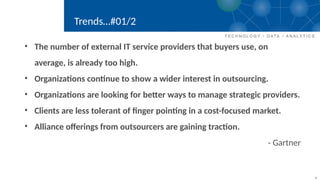4
Trends…#01/2
• The number of external IT service providers that buyers use, on
average, is already too high.
• Organizations continue to show a wider interest in outsourcing.
• Organizations are looking for better ways to manage strategic providers.
• Clients are less tolerant of finger pointing in a cost-focused market.
• Alliance offerings from outsourcers are gaining traction.
- Gartner
 