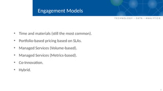 7
Engagement Models
• Time and materials (still the most common).
• Portfolio-based pricing based on SLAs.
• Managed Services (Volume-based).
• Managed Services (Metrics-based).
• Co-Innovation.
• Hybrid.
 