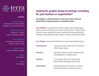 Looking for graphic design & strategic consulting
                                     for your business or organization?
                        portfolio
                                     Terra Designs is a fresh alternative to meet your creative needs and
               corporate identity    provide ideas to help your business or organization grow.
 Family Enrichment Centre, Sudbury
Heartbeat of our Community, Regina
                                     Terra MacPhail is a graduate of the Cambrian College Graphic Design program
            brand development        and the Laurentian University Communications Studies program in Sudbury, Ontario.
            Old Rock Inc., Sudbury   Her work has been recognized by numerous awards, both locally and provincially,
     Child Care Resources, Sudbury   including the 2005 Registered Graphic Designers of Ontario exhibit Design @ Work.

               print & collateral
     United Way/Centraide, Sudbury   Terra Designs is directed by the following core values during the design process:
         Northern College, Timmins
                                     Communication                 Purposeful and clear concepts are the foundation of
                editorial design                                   effective graphic design.
     Laurentian Magazine, Sudbury
                                     Innovation                    High-impact design is born from originality and the
                          resume                                   skilled application of unexpected ideas.
                    Terra MacPhail
                                     Aesthetics                    Art and design merge in the creative process.
                          contact                                  Beauty, balance and elegance attract clients.
                     Terra Designs
                                     Sustainability                Responsible environmental practice is a growing
                                                                   trend that adds value to products and services.
 