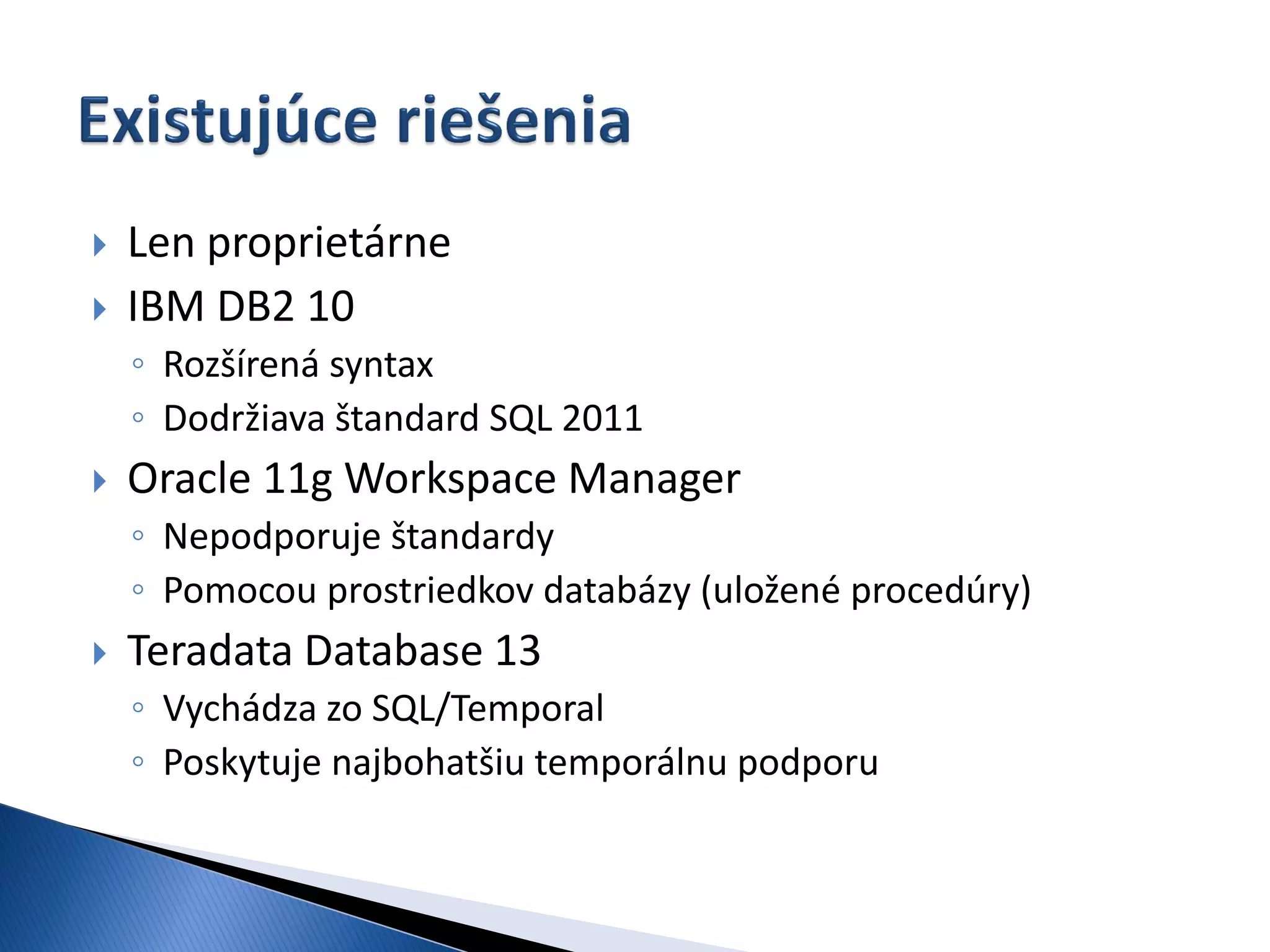    Len proprietárne
   IBM DB2 10
    ◦ Rozšírená syntax
    ◦ Dodržiava štandard SQL 2011
   Oracle 11g Workspace Manager
    ◦ Nepodporuje štandardy
    ◦ Pomocou prostriedkov databázy (uložené procedúry)
   Teradata Database 13
    ◦ Vychádza zo SQL/Temporal
    ◦ Poskytuje najbohatšiu temporálnu podporu
 