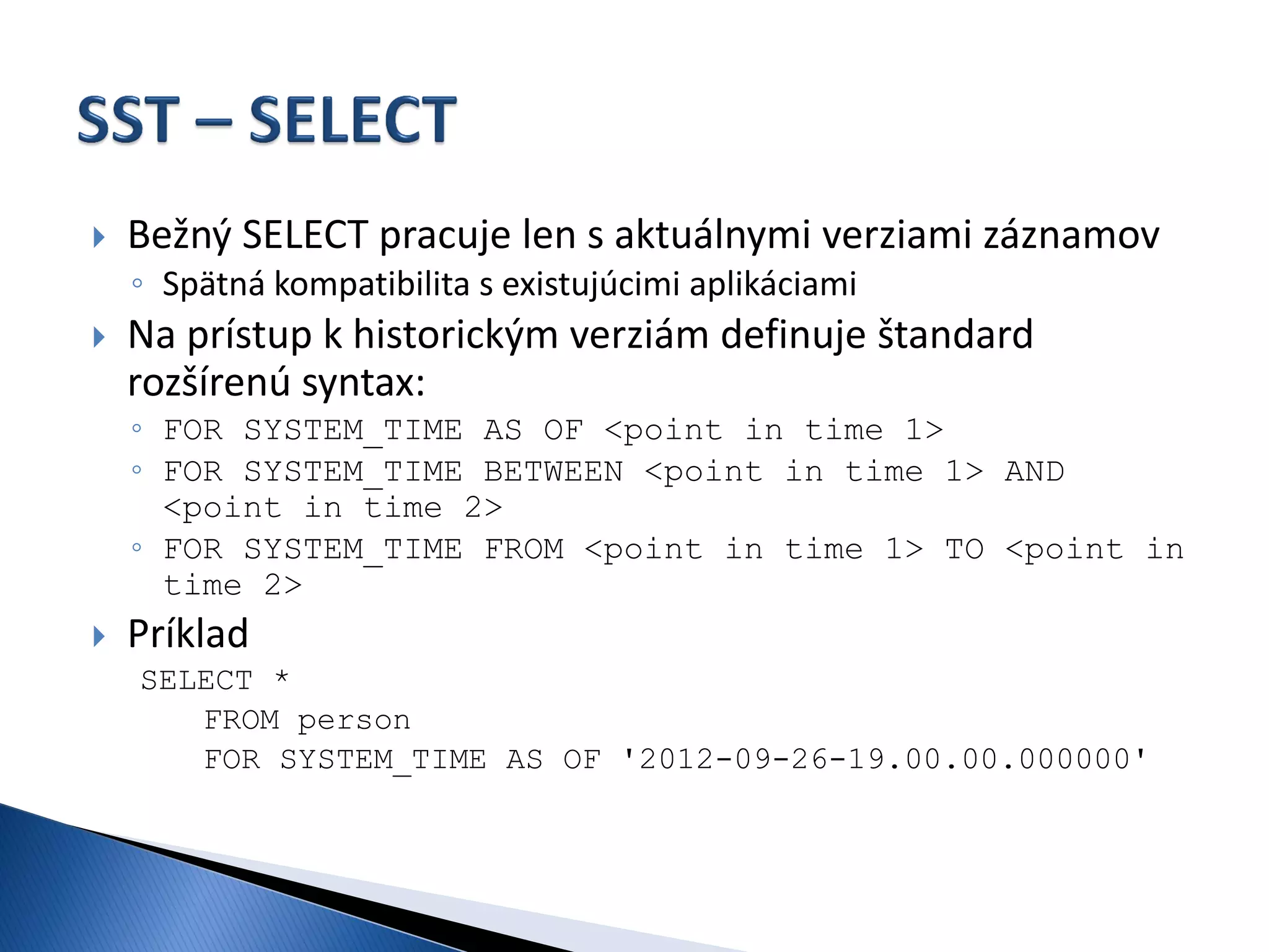    Bežný SELECT pracuje len s aktuálnymi verziami záznamov
    ◦ Spätná kompatibilita s existujúcimi aplikáciami
   Na prístup k historickým verziám definuje štandard
    rozšírenú syntax:
    ◦ FOR SYSTEM_TIME AS OF <point in time 1>
    ◦ FOR SYSTEM_TIME BETWEEN <point in time 1> AND
      <point in time 2>
    ◦ FOR SYSTEM_TIME FROM <point in time 1> TO <point in
      time 2>
   Príklad
    SELECT *
       FROM person
       FOR SYSTEM_TIME AS OF '2012-09-26-19.00.00.000000'
 