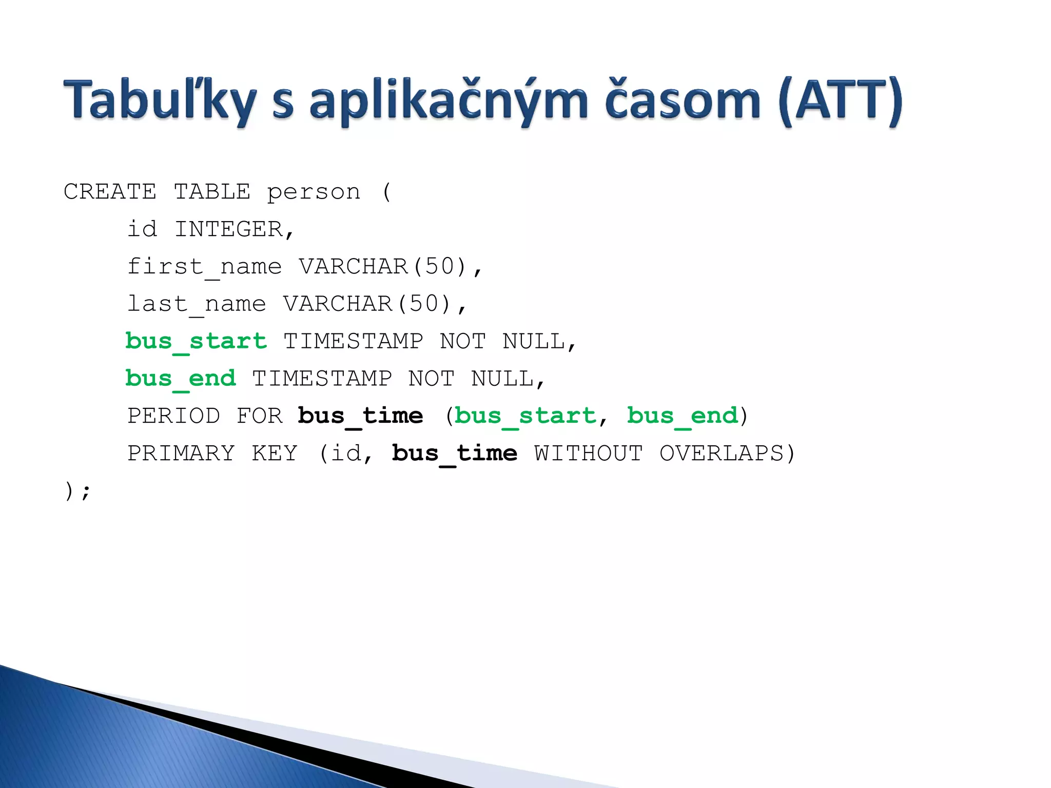 CREATE TABLE person (
    id INTEGER,
    first_name VARCHAR(50),
    last_name VARCHAR(50),
    bus_start TIMESTAMP NOT NULL,
    bus_end TIMESTAMP NOT NULL,
    PERIOD FOR bus_time (bus_start, bus_end)
    PRIMARY KEY (id, bus_time WITHOUT OVERLAPS)
);
 