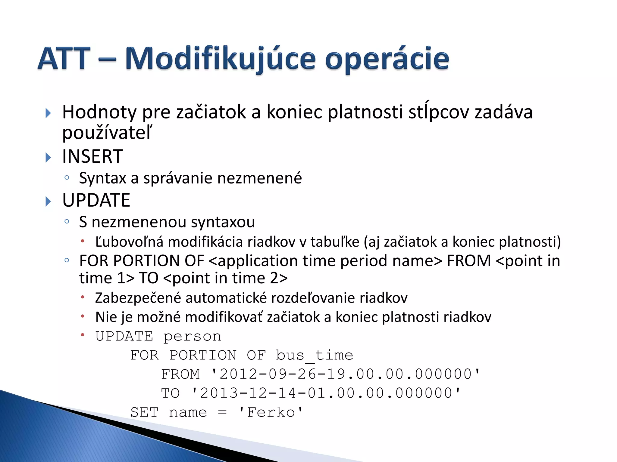    Hodnoty pre začiatok a koniec platnosti stĺpcov zadáva
    používateľ
   INSERT
    ◦ Syntax a správanie nezmenené
   UPDATE
    ◦ S nezmenenou syntaxou
       Ľubovoľná modifikácia riadkov v tabuľke (aj začiatok a koniec platnosti)
    ◦ FOR PORTION OF <application time period name> FROM <point in
      time 1> TO <point in time 2>
       Zabezpečené automatické rozdeľovanie riadkov
       Nie je možné modifikovať začiatok a koniec platnosti riadkov
       UPDATE person
              FOR PORTION OF bus_time
                 FROM '2012-09-26-19.00.00.000000'
                 TO '2013-12-14-01.00.00.000000'
              SET name = 'Ferko'
 