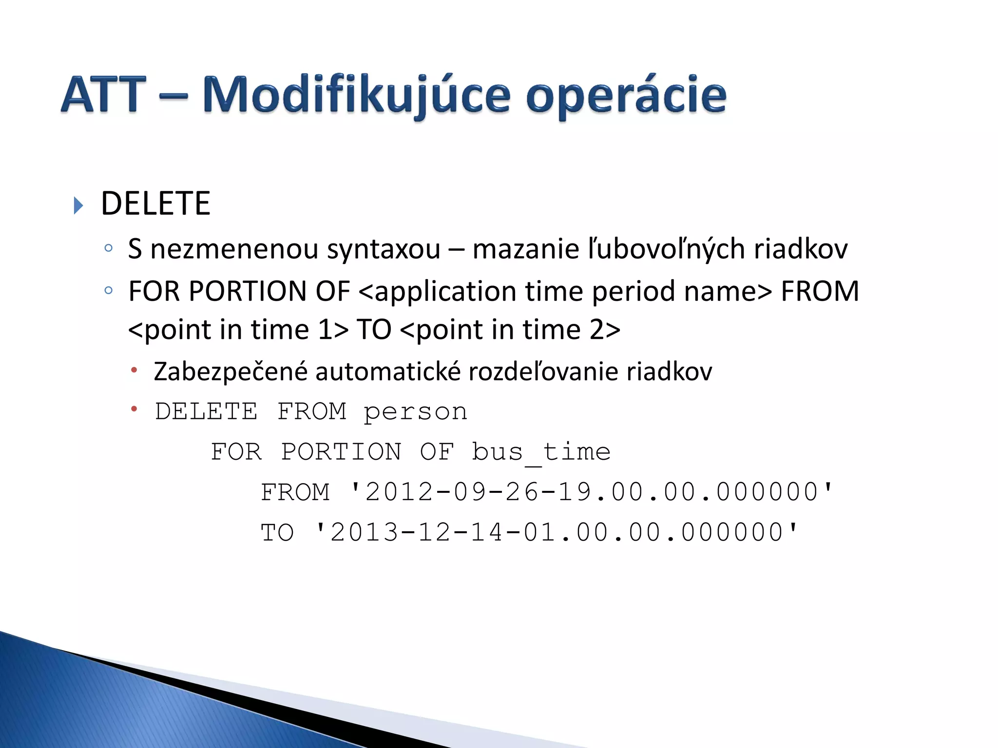    DELETE
    ◦ S nezmenenou syntaxou – mazanie ľubovoľných riadkov
    ◦ FOR PORTION OF <application time period name> FROM
      <point in time 1> TO <point in time 2>
      Zabezpečené automatické rozdeľovanie riadkov
      DELETE FROM person
           FOR PORTION OF bus_time
               FROM '2012-09-26-19.00.00.000000'
               TO '2013-12-14-01.00.00.000000'
 