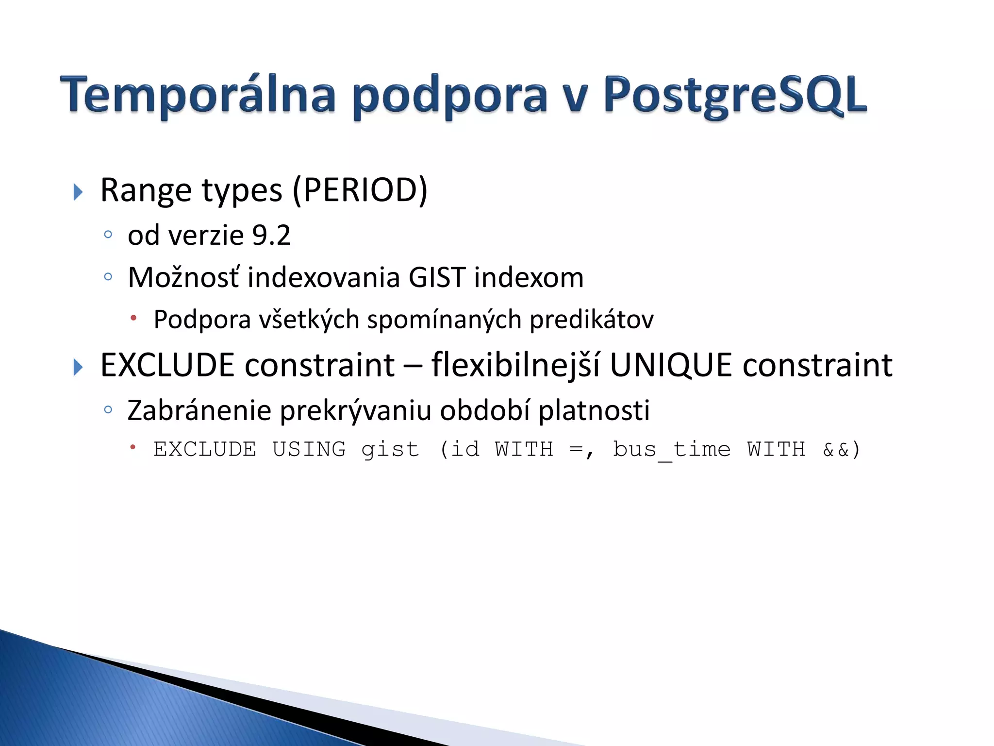    Range types (PERIOD)
    ◦ od verzie 9.2
    ◦ Možnosť indexovania GIST indexom
      Podpora všetkých spomínaných predikátov
   EXCLUDE constraint – flexibilnejší UNIQUE constraint
    ◦ Zabránenie prekrývaniu období platnosti
      EXCLUDE USING gist (id WITH =, bus_time WITH &&)
 